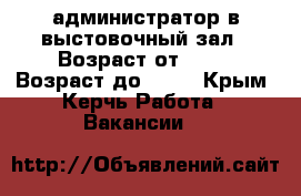 администратор в выстовочный зал › Возраст от ­ 18 › Возраст до ­ 27 - Крым, Керчь Работа » Вакансии   